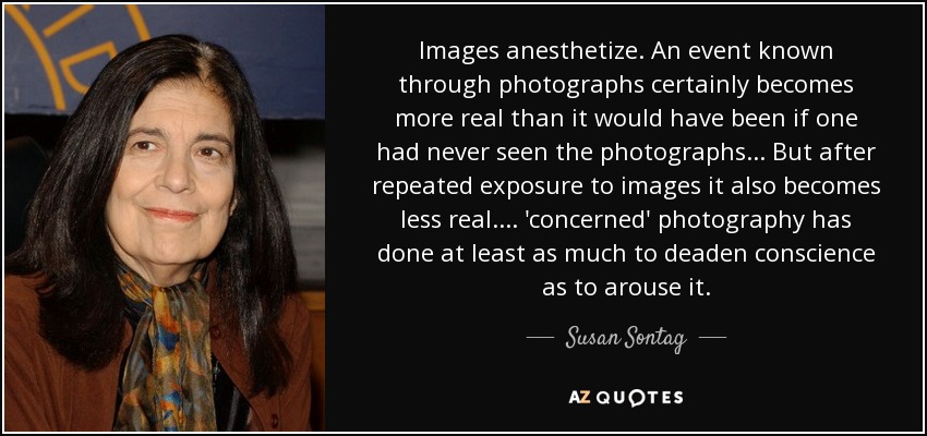 Images anesthetize. An event known through photographs certainly becomes more real than it would have been if one had never seen the photographs ... But after repeated exposure to images it also becomes less real. ... 'concerned' photography has done at least as much to deaden conscience as to arouse it. - Susan Sontag