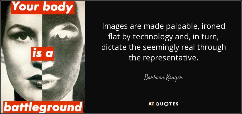 Images are made palpable, ironed flat by technology and, in turn, dictate the seemingly real through the representative. - Barbara Kruger