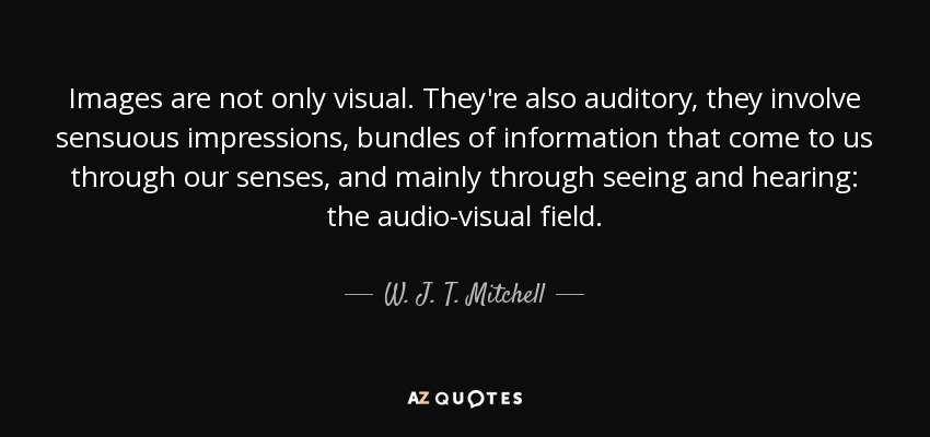 Images are not only visual. They're also auditory, they involve sensuous impressions, bundles of information that come to us through our senses, and mainly through seeing and hearing: the audio-visual field. - W. J. T. Mitchell
