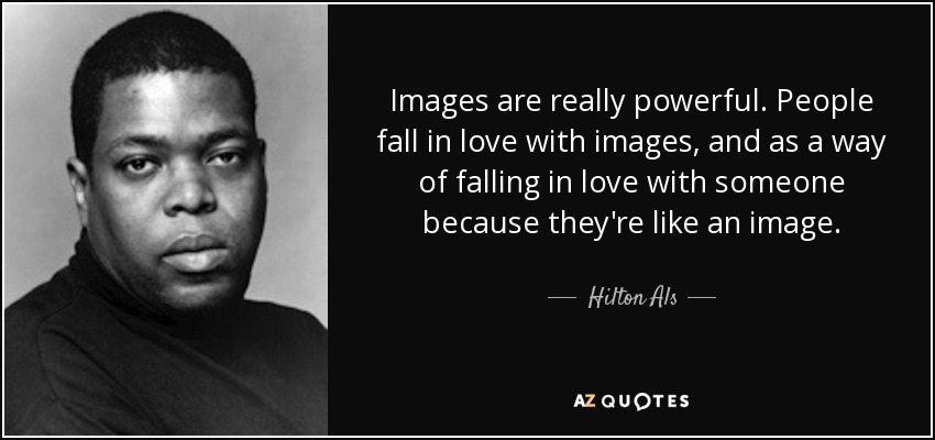 Images are really powerful. People fall in love with images, and as a way of falling in love with someone because they're like an image. - Hilton Als