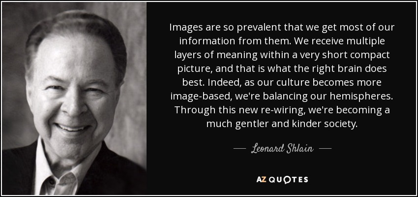 Images are so prevalent that we get most of our information from them. We receive multiple layers of meaning within a very short compact picture, and that is what the right brain does best. Indeed, as our culture becomes more image-based, we're balancing our hemispheres. Through this new re-wiring, we're becoming a much gentler and kinder society. - Leonard Shlain