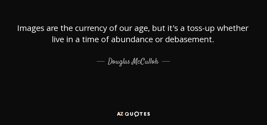 Images are the currency of our age, but it's a toss-up whether live in a time of abundance or debasement. - Douglas McCulloh
