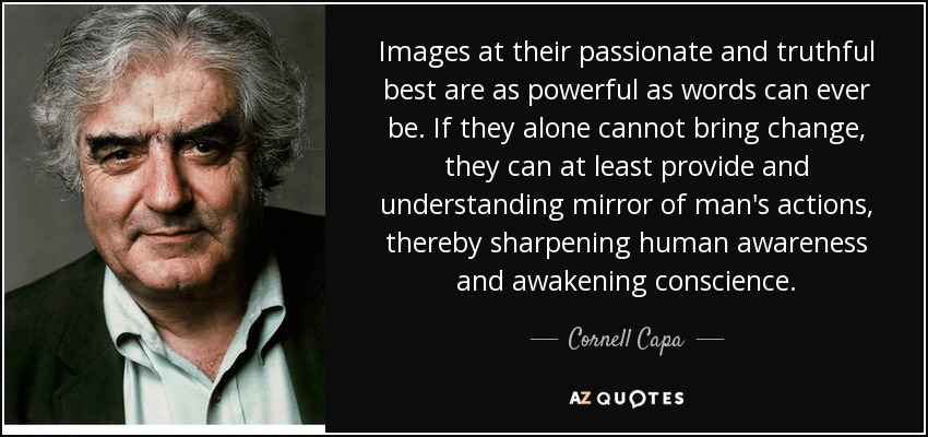 Images at their passionate and truthful best are as powerful as words can ever be. If they alone cannot bring change, they can at least provide and understanding mirror of man's actions, thereby sharpening human awareness and awakening conscience. - Cornell Capa