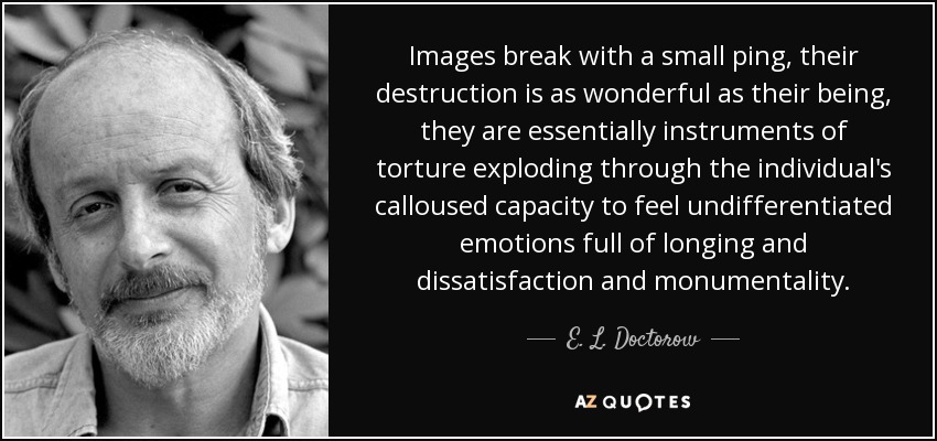 Images break with a small ping, their destruction is as wonderful as their being, they are essentially instruments of torture exploding through the individual's calloused capacity to feel undifferentiated emotions full of longing and dissatisfaction and monumentality. - E. L. Doctorow