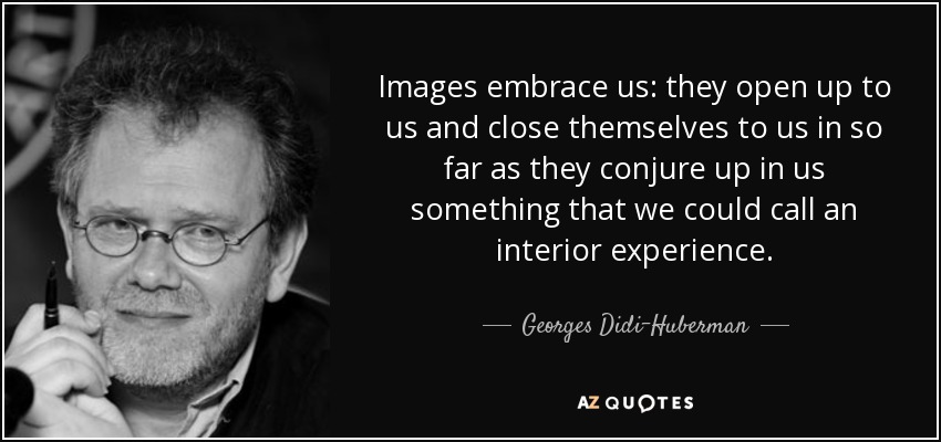 Images embrace us: they open up to us and close themselves to us in so far as they conjure up in us something that we could call an interior experience. - Georges Didi-Huberman