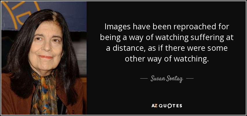 Images have been reproached for being a way of watching suffering at a distance, as if there were some other way of watching. - Susan Sontag
