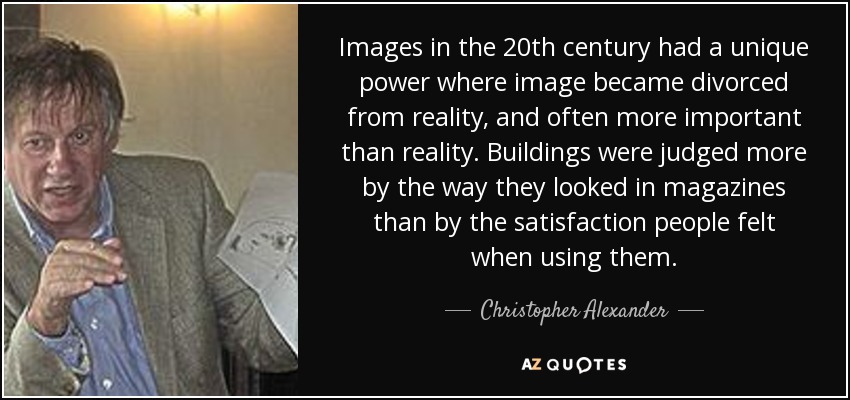 Images in the 20th century had a unique power where image became divorced from reality, and often more important than reality. Buildings were judged more by the way they looked in magazines than by the satisfaction people felt when using them. - Christopher Alexander