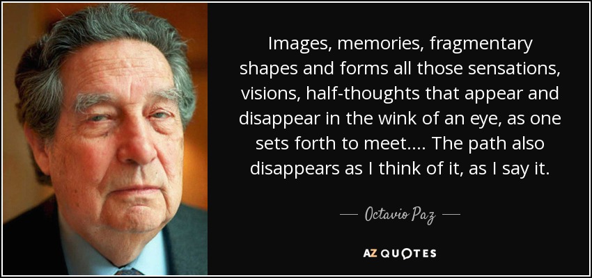 Images, memories, fragmentary shapes and forms all those sensations, visions, half-thoughts that appear and disappear in the wink of an eye, as one sets forth to meet.... The path also disappears as I think of it, as I say it. - Octavio Paz
