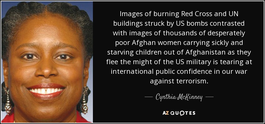 Images of burning Red Cross and UN buildings struck by US bombs contrasted with images of thousands of desperately poor Afghan women carrying sickly and starving children out of Afghanistan as they flee the might of the US military is tearing at international public confidence in our war against terrorism. - Cynthia McKinney