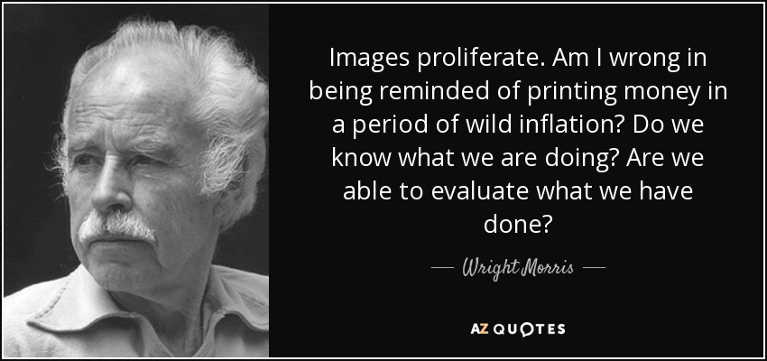 Images proliferate. Am I wrong in being reminded of printing money in a period of wild inflation? Do we know what we are doing? Are we able to evaluate what we have done? - Wright Morris