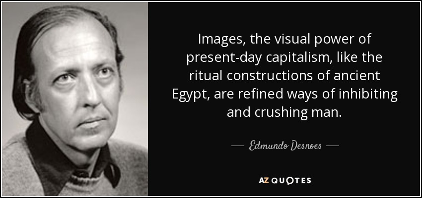 Images, the visual power of present-day capitalism, like the ritual constructions of ancient Egypt, are refined ways of inhibiting and crushing man. - Edmundo Desnoes