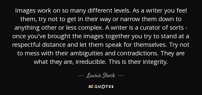 Images work on so many different levels. As a writer you feel them, try not to get in their way or narrow them down to anything other or less complex. A writer is a curator of sorts - once you've brought the images together you try to stand at a respectful distance and let them speak for themselves. Try not to mess with their ambiguities and contradictions. They are what they are, irreducible. This is their integrity. - Laurie Sheck