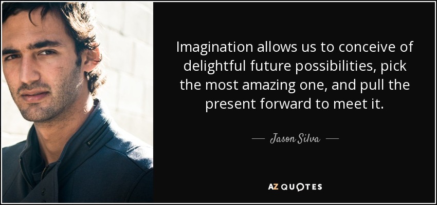 Imagination allows us to conceive of delightful future possibilities, pick the most amazing one, and pull the present forward to meet it. - Jason Silva