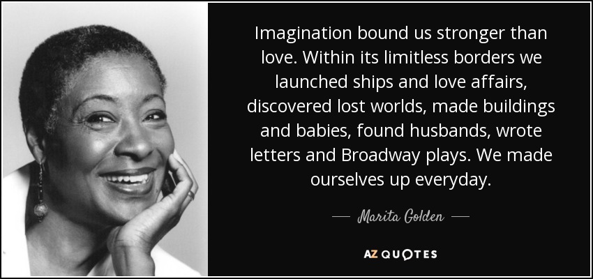 Imagination bound us stronger than love. Within its limitless borders we launched ships and love affairs, discovered lost worlds, made buildings and babies, found husbands, wrote letters and Broadway plays. We made ourselves up everyday. - Marita Golden