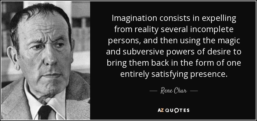 Imagination consists in expelling from reality several incomplete persons, and then using the magic and subversive powers of desire to bring them back in the form of one entirely satisfying presence. - Rene Char