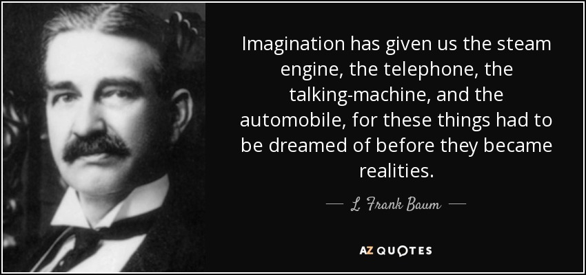 Imagination has given us the steam engine, the telephone, the talking-machine, and the automobile, for these things had to be dreamed of before they became realities. - L. Frank Baum