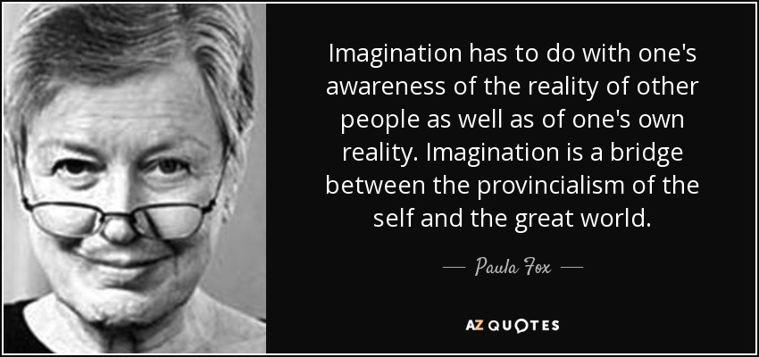 Imagination has to do with one's awareness of the reality of other people as well as of one's own reality. Imagination is a bridge between the provincialism of the self and the great world. - Paula Fox