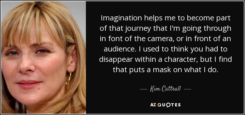 Imagination helps me to become part of that journey that I'm going through in font of the camera, or in front of an audience. I used to think you had to disappear within a character, but I find that puts a mask on what I do. - Kim Cattrall