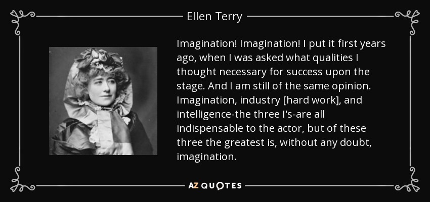 Imagination! Imagination! I put it first years ago, when I was asked what qualities I thought necessary for success upon the stage. And I am still of the same opinion. Imagination, industry [hard work], and intelligence-the three I's-are all indispensable to the actor, but of these three the greatest is, without any doubt, imagination. - Ellen Terry