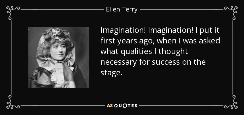 Imagination! Imagination! I put it first years ago, when I was asked what qualities I thought necessary for success on the stage. - Ellen Terry
