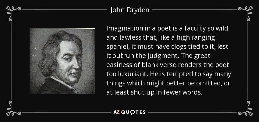 Imagination in a poet is a faculty so wild and lawless that, like a high ranging spaniel, it must have clogs tied to it, lest it outrun the judgment. The great easiness of blank verse renders the poet too luxuriant. He is tempted to say many things which might better be omitted, or, at least shut up in fewer words. - John Dryden