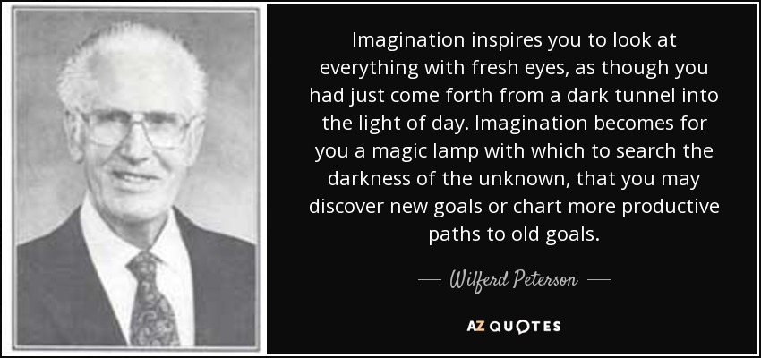 Imagination inspires you to look at everything with fresh eyes, as though you had just come forth from a dark tunnel into the light of day. Imagination becomes for you a magic lamp with which to search the darkness of the unknown, that you may discover new goals or chart more productive paths to old goals. - Wilferd Peterson