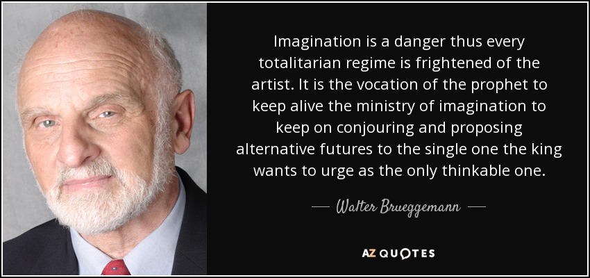 Imagination is a danger thus every totalitarian regime is frightened of the artist. It is the vocation of the prophet to keep alive the ministry of imagination to keep on conjouring and proposing alternative futures to the single one the king wants to urge as the only thinkable one. - Walter Brueggemann