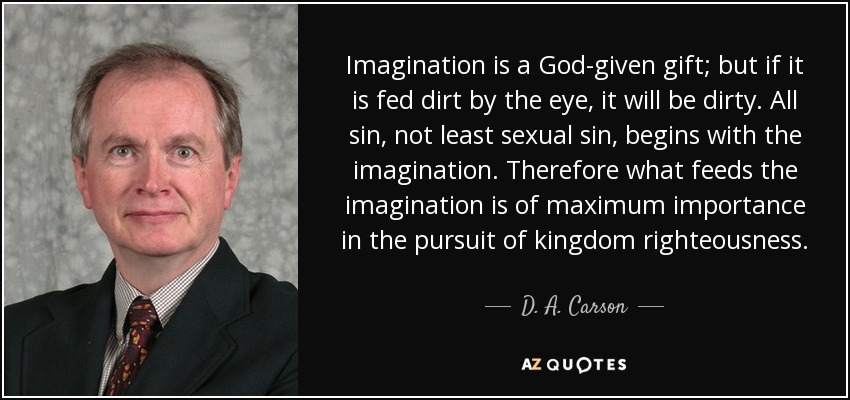 Imagination is a God-given gift; but if it is fed dirt by the eye, it will be dirty. All sin, not least sexual sin, begins with the imagination. Therefore what feeds the imagination is of maximum importance in the pursuit of kingdom righteousness. - D. A. Carson