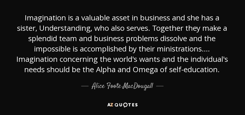 Imagination is a valuable asset in business and she has a sister, Understanding, who also serves. Together they make a splendid team and business problems dissolve and the impossible is accomplished by their ministrations.... Imagination concerning the world's wants and the individual's needs should be the Alpha and Omega of self-education. - Alice Foote MacDougall