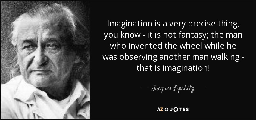 Imagination is a very precise thing, you know - it is not fantasy; the man who invented the wheel while he was observing another man walking - that is imagination! - Jacques Lipchitz