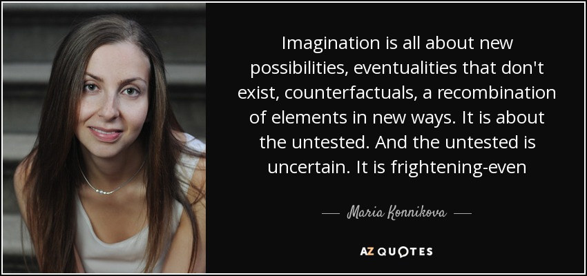 Imagination is all about new possibilities, eventualities that don't exist, counterfactuals, a recombination of elements in new ways. It is about the untested. And the untested is uncertain. It is frightening-even - Maria Konnikova