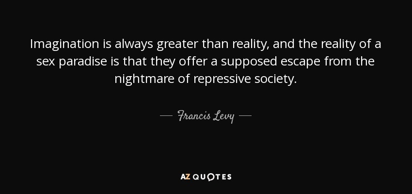 Imagination is always greater than reality, and the reality of a sex paradise is that they offer a supposed escape from the nightmare of repressive society. - Francis Levy