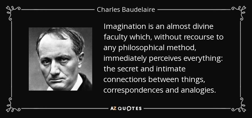 Imagination is an almost divine faculty which, without recourse to any philosophical method, immediately perceives everything: the secret and intimate connections between things, correspondences and analogies. - Charles Baudelaire