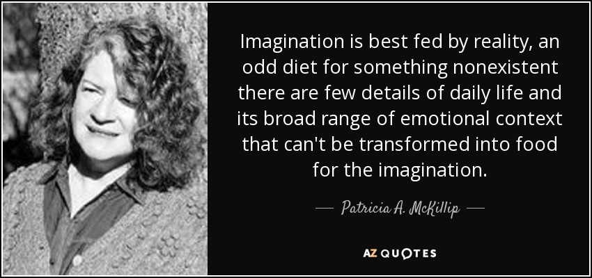 Imagination is best fed by reality, an odd diet for something nonexistent there are few details of daily life and its broad range of emotional context that can't be transformed into food for the imagination. - Patricia A. McKillip
