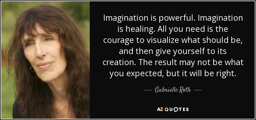 Imagination is powerful. Imagination is healing. All you need is the courage to visualize what should be, and then give yourself to its creation. The result may not be what you expected, but it will be right. - Gabrielle Roth