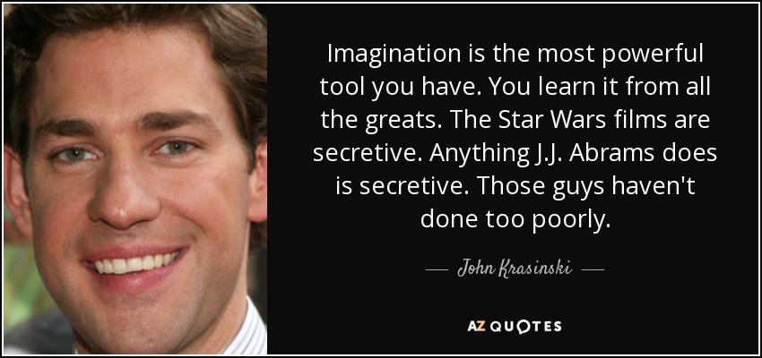 Imagination is the most powerful tool you have. You learn it from all the greats. The Star Wars films are secretive. Anything J.J. Abrams does is secretive. Those guys haven't done too poorly. - John Krasinski