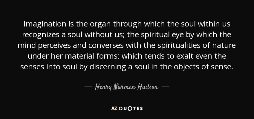 Imagination is the organ through which the soul within us recognizes a soul without us; the spiritual eye by which the mind perceives and converses with the spiritualities of nature under her material forms; which tends to exalt even the senses into soul by discerning a soul in the objects of sense. - Henry Norman Hudson