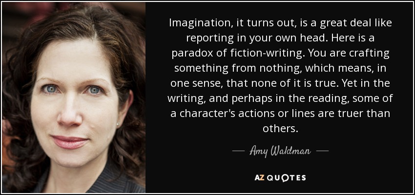 Imagination, it turns out, is a great deal like reporting in your own head. Here is a paradox of fiction-writing. You are crafting something from nothing, which means, in one sense, that none of it is true. Yet in the writing, and perhaps in the reading, some of a character's actions or lines are truer than others. - Amy Waldman