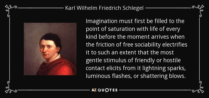 Imagination must first be filled to the point of saturation with life of every kind before the moment arrives when the friction of free sociability electrifies it to such an extent that the most gentle stimulus of friendly or hostile contact elicits from it lightning sparks, luminous flashes, or shattering blows. - Karl Wilhelm Friedrich Schlegel
