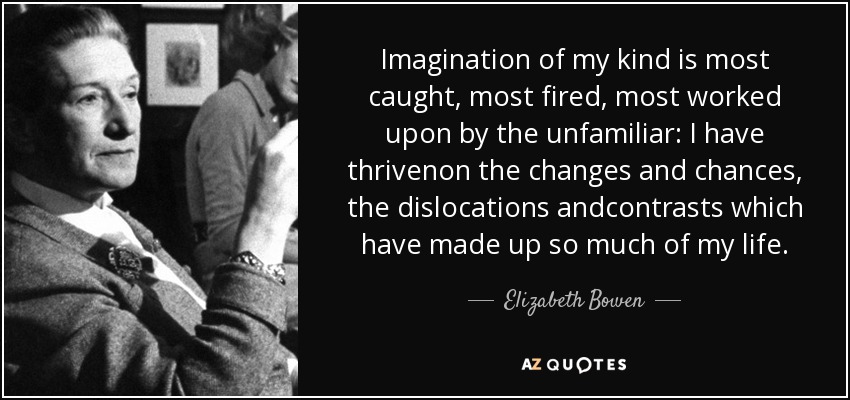 Imagination of my kind is most caught, most fired, most worked upon by the unfamiliar: I have thrivenon the changes and chances, the dislocations andcontrasts which have made up so much of my life. - Elizabeth Bowen