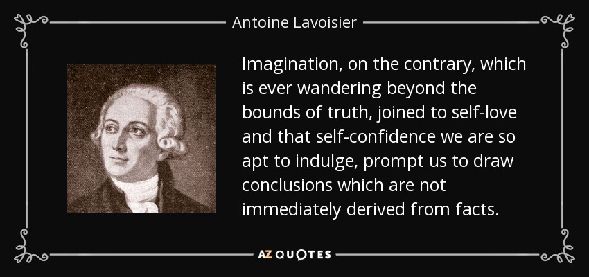 Imagination, on the contrary, which is ever wandering beyond the bounds of truth, joined to self-love and that self-confidence we are so apt to indulge, prompt us to draw conclusions which are not immediately derived from facts. - Antoine Lavoisier