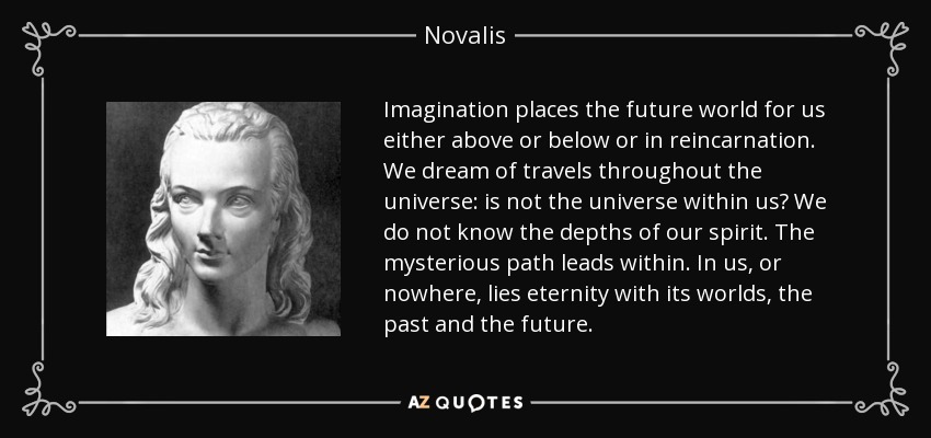 Imagination places the future world for us either above or below or in reincarnation. We dream of travels throughout the universe: is not the universe within us? We do not know the depths of our spirit. The mysterious path leads within. In us, or nowhere, lies eternity with its worlds, the past and the future. - Novalis