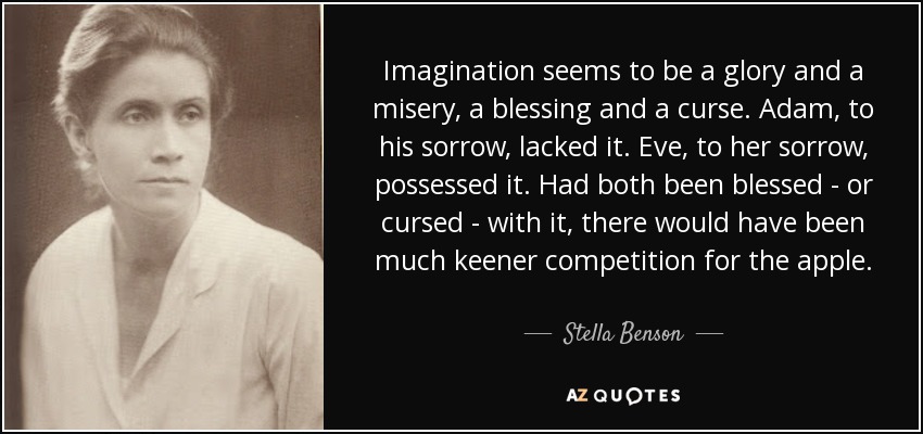 Imagination seems to be a glory and a misery, a blessing and a curse. Adam, to his sorrow, lacked it. Eve, to her sorrow, possessed it. Had both been blessed - or cursed - with it, there would have been much keener competition for the apple. - Stella Benson