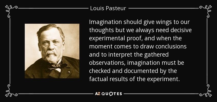 Imagination should give wings to our thoughts but we always need decisive experimental proof, and when the moment comes to draw conclusions and to interpret the gathered observations, imagination must be checked and documented by the factual results of the experiment. - Louis Pasteur