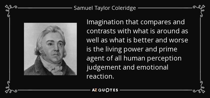 Imagination that compares and contrasts with what is around as well as what is better and worse is the living power and prime agent of all human perception judgement and emotional reaction. - Samuel Taylor Coleridge