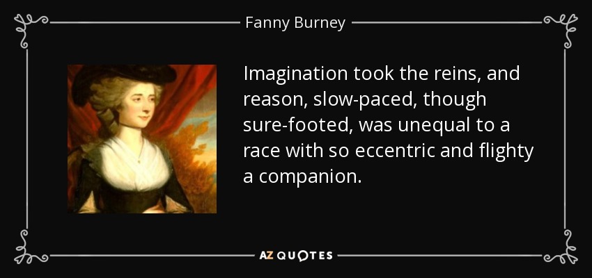 Imagination took the reins, and reason, slow-paced, though sure-footed, was unequal to a race with so eccentric and flighty a companion. - Fanny Burney