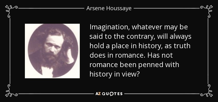 Imagination, whatever may be said to the contrary, will always hold a place in history, as truth does in romance. Has not romance been penned with history in view? - Arsene Houssaye