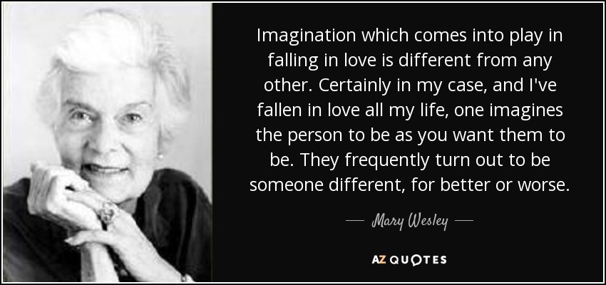 Imagination which comes into play in falling in love is different from any other. Certainly in my case, and I've fallen in love all my life, one imagines the person to be as you want them to be. They frequently turn out to be someone different, for better or worse. - Mary Wesley
