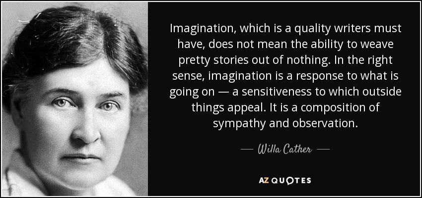 Imagination, which is a quality writers must have, does not mean the ability to weave pretty stories out of nothing. In the right sense, imagination is a response to what is going on — a sensitiveness to which outside things appeal. It is a composition of sympathy and observation. - Willa Cather