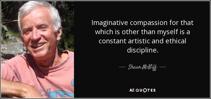 Imaginative compassion for that which is other than myself is a constant artistic and ethical discipline. - Shaun McNiff